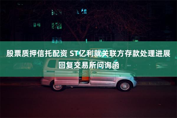 股票质押信托配资 ST亿利就关联方存款处理进展回复交易所问询函
