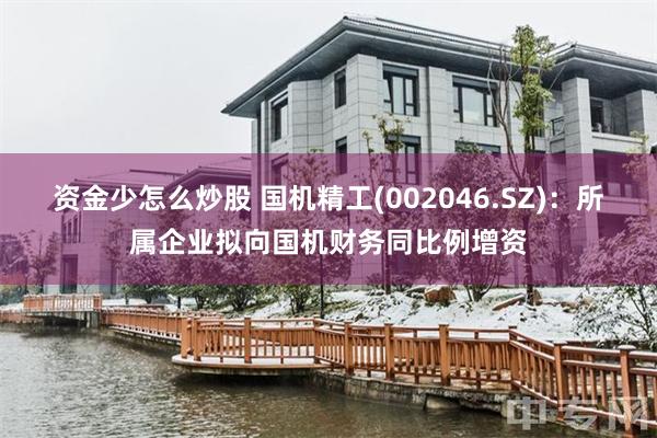 资金少怎么炒股 国机精工(002046.SZ)：所属企业拟向国机财务同比例增资