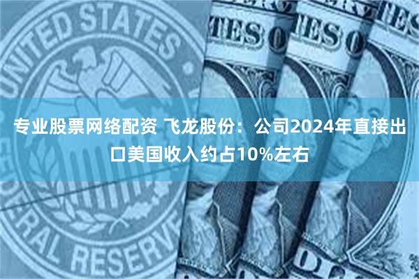专业股票网络配资 飞龙股份：公司2024年直接出口美国收入约占10%左右