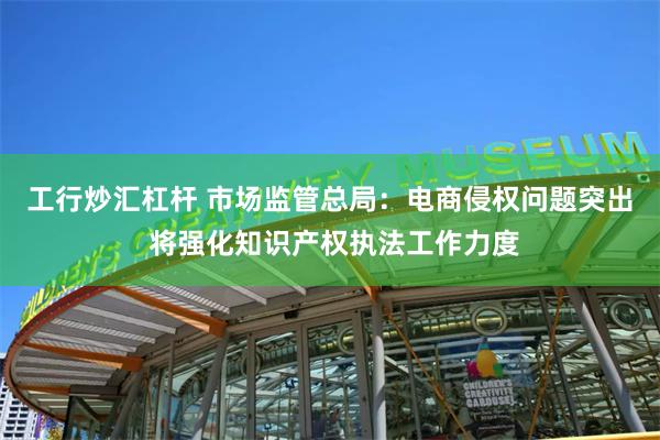 工行炒汇杠杆 市场监管总局：电商侵权问题突出 将强化知识产权执法工作力度