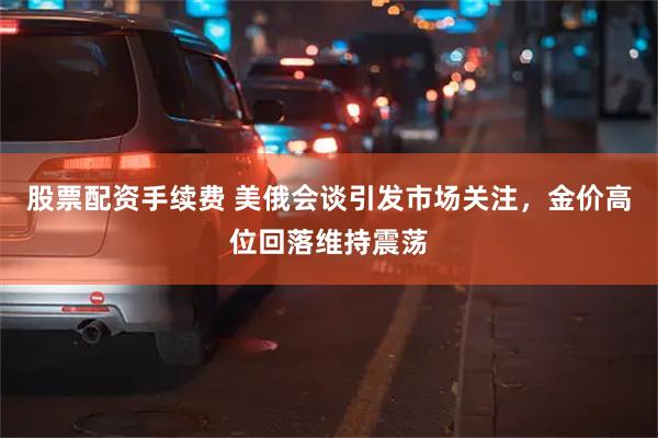股票配资手续费 美俄会谈引发市场关注，金价高位回落维持震荡