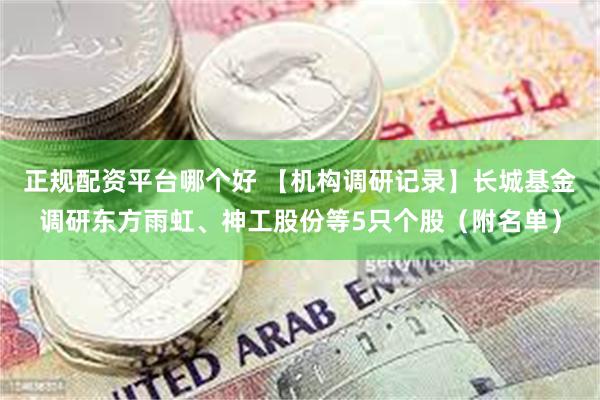 正规配资平台哪个好 【机构调研记录】长城基金调研东方雨虹、神工股份等5只个股（附名单）
