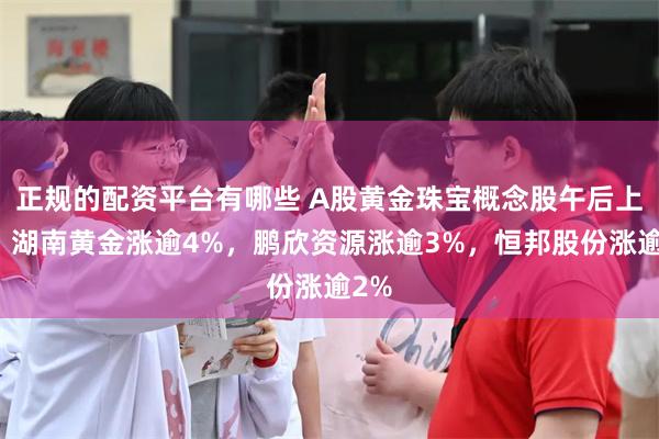 正规的配资平台有哪些 A股黄金珠宝概念股午后上涨，湖南黄金涨逾4%，鹏欣资源涨逾3%，恒邦股份涨逾2%