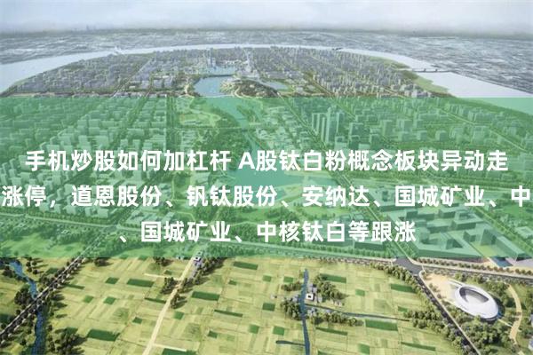 手机炒股如何加杠杆 A股钛白粉概念板块异动走高，鲁北化工涨停，道恩股份、钒钛股份、安纳达、国城矿业、中核钛白等跟涨