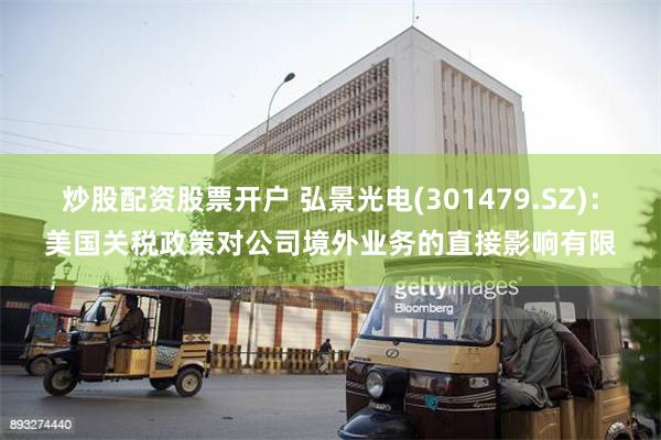 炒股配资股票开户 弘景光电(301479.SZ)：美国关税政策对公司境外业务的直接影响有限