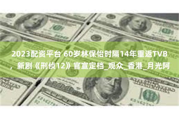 2023配资平台 60岁林保怡时隔14年重返TVB，新剧《刑侦12》官宣定档_观众_香港_月光阿