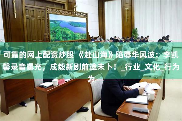 可靠的网上配资炒股 《赴山海》陷辱华风波：李凯馨录音曝光，成毅新剧前途未卜！_行业_文化_行为