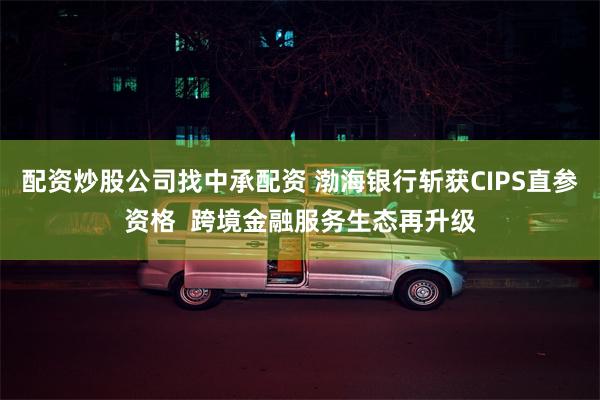 配资炒股公司找中承配资 渤海银行斩获CIPS直参资格  跨境金融服务生态再升级
