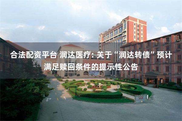 合法配资平台 润达医疗: 关于“润达转债”预计满足赎回条件的提示性公告