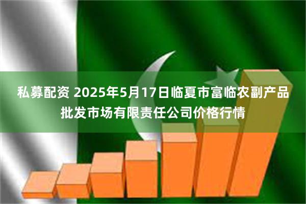 私募配资 2025年5月17日临夏市富临农副产品批发市场有限责任公司价格行情