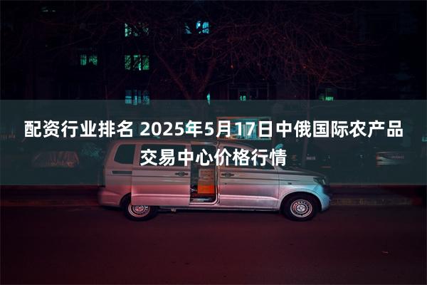 配资行业排名 2025年5月17日中俄国际农产品交易中心价格行情
