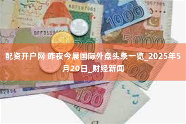 配资开户网 昨夜今晨国际外盘头条一览_2025年5月20日_财经新闻