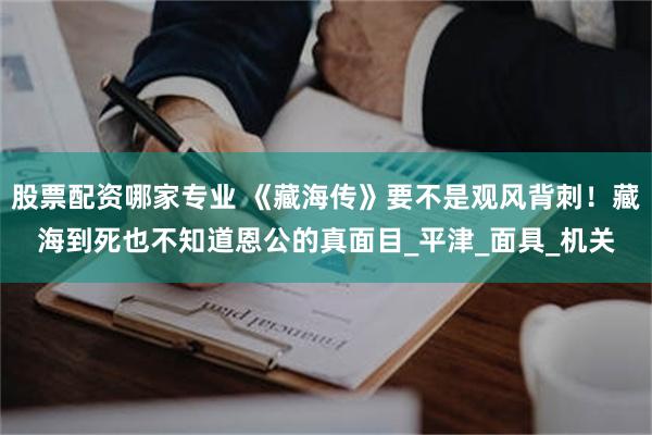 股票配资哪家专业 《藏海传》要不是观风背刺！藏海到死也不知道恩公的真面目_平津_面具_机关