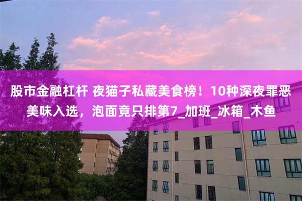 股市金融杠杆 夜猫子私藏美食榜！10种深夜罪恶美味入选，泡面竟只排第7_加班_冰箱_木鱼