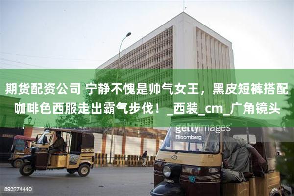 期货配资公司 宁静不愧是帅气女王，黑皮短裤搭配咖啡色西服走出霸气步伐！_西装_cm_广角镜头