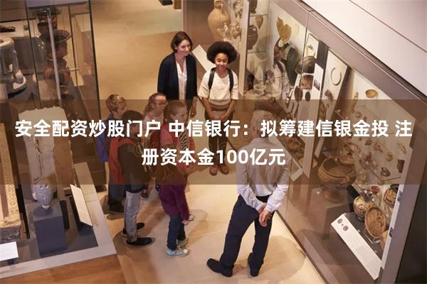安全配资炒股门户 中信银行：拟筹建信银金投 注册资本金100亿元