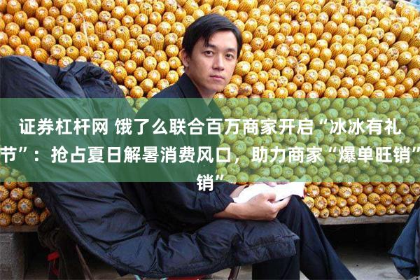 证券杠杆网 饿了么联合百万商家开启“冰冰有礼节”：抢占夏日解暑消费风口，助力商家“爆单旺销”