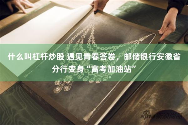 什么叫杠杆炒股 遇见青春答卷，邮储银行安徽省分行变身“高考加油站”