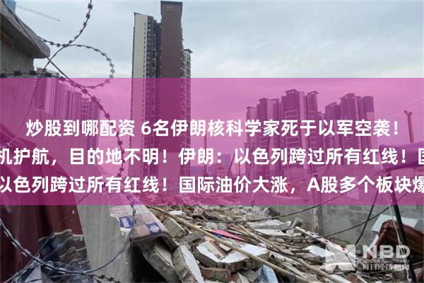 炒股到哪配资 6名伊朗核科学家死于以军空袭！以总理专机起飞，战斗机护航，目的地不明！伊朗：以色列跨过所有红线！国际油价大涨，A股多个板块爆发