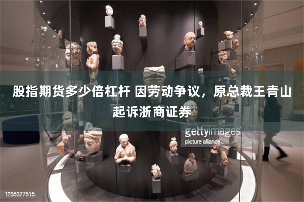股指期货多少倍杠杆 因劳动争议，原总裁王青山起诉浙商证券