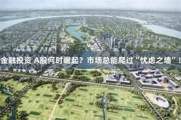 金融投资 A股何时崛起？市场总能爬过“忧虑之墙”！