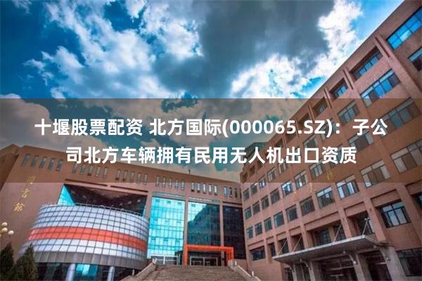 十堰股票配资 北方国际(000065.SZ)：子公司北方车辆拥有民用无人机出口资质