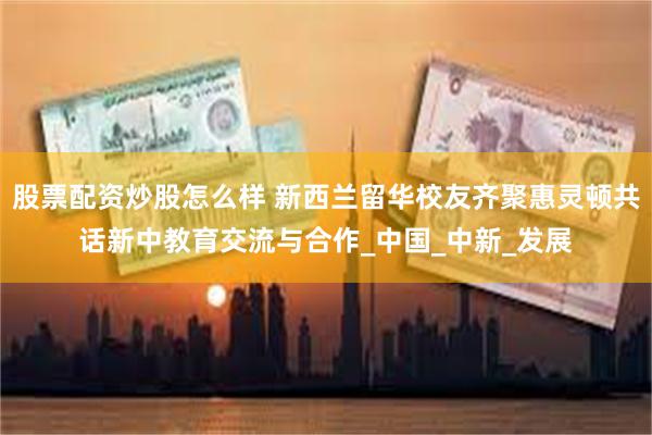 股票配资炒股怎么样 新西兰留华校友齐聚惠灵顿共话新中教育交流与合作_中国_中新_发展