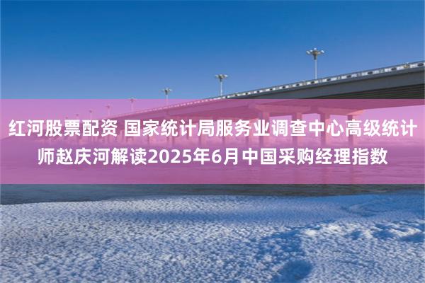 红河股票配资 国家统计局服务业调查中心高级统计师赵庆河解读2025年6月中国采购经理指数