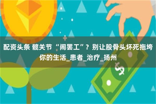 配资头条 髋关节 “闹罢工”？别让股骨头坏死拖垮你的生活_患者_治疗_扬州