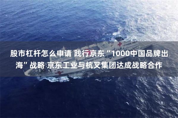 股市杠杆怎么申请 践行京东“1000中国品牌出海”战略 京东工业与杭叉集团达成战略合作