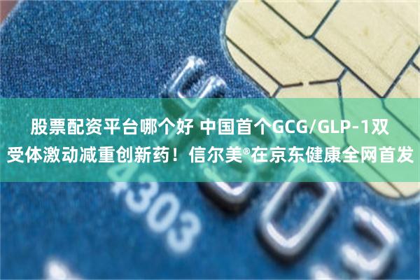 股票配资平台哪个好 中国首个GCG/GLP-1双受体激动减重创新药！信尔美®在京东健康全网首发