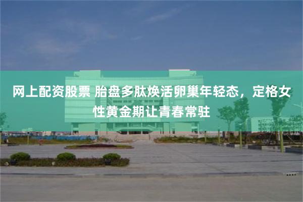网上配资股票 胎盘多肽焕活卵巢年轻态，定格女性黄金期让青春常驻