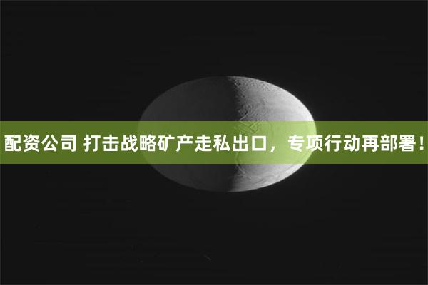 配资公司 打击战略矿产走私出口，专项行动再部署！