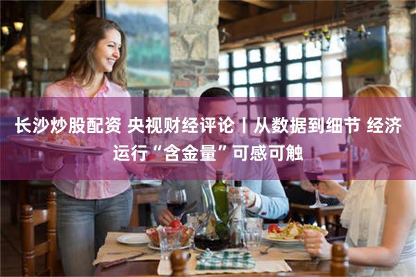 长沙炒股配资 央视财经评论丨从数据到细节 经济运行“含金量”可感可触