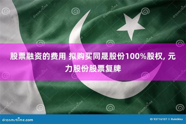 股票融资的费用 拟购买同晟股份100%股权, 元力股份股票复牌