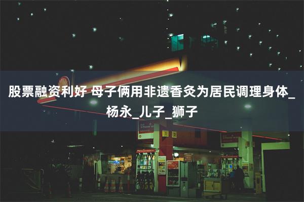 股票融资利好 母子俩用非遗香灸为居民调理身体_杨永_儿子_狮子