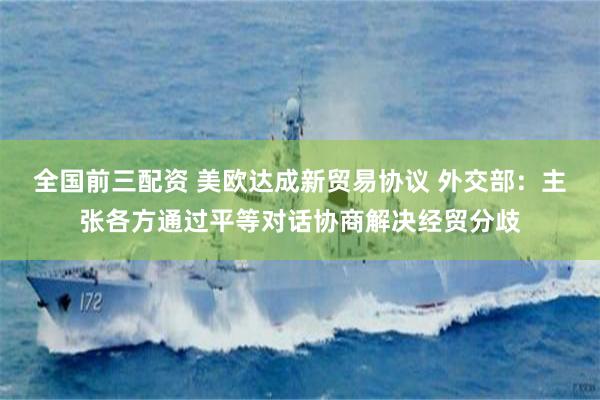 全国前三配资 美欧达成新贸易协议 外交部：主张各方通过平等对话协商解决经贸分歧