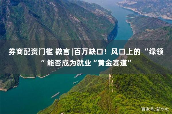 券商配资门槛 微言 |百万缺口！风口上的 “绿领”能否成为就业“黄金赛道”