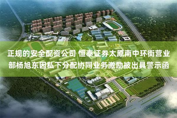 正规的安全配资公司 恒泰证券太原南中环街营业部杨旭东因私下分配协同业务激励被出具警示函