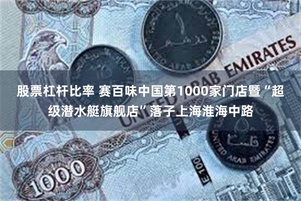 股票杠杆比率 赛百味中国第1000家门店暨“超级潜水艇旗舰店”落子上海淮海中路