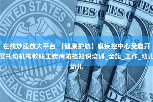 在线炒股放大平台 【健康护航】旗疾控中心受邀开展托幼机构教职工疾病防控知识培训_全旗_工作_幼儿