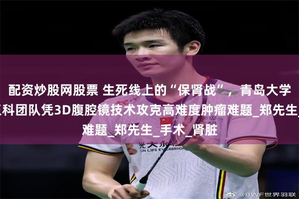 配资炒股网股票 生死线上的“保肾战”，青岛大学附属医院王科团队凭3D腹腔镜技术攻克高难度肿瘤难题_郑先生_手术_肾脏