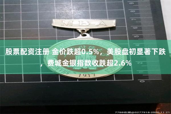股票配资注册 金价跌超0.5%，美股盘初显著下跌，费城金银指数收跌超2.6%