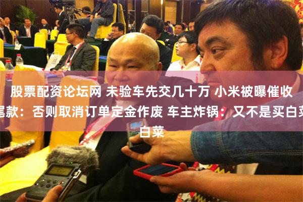 股票配资论坛网 未验车先交几十万 小米被曝催收尾款：否则取消订单定金作废 车主炸锅：又不是买白菜