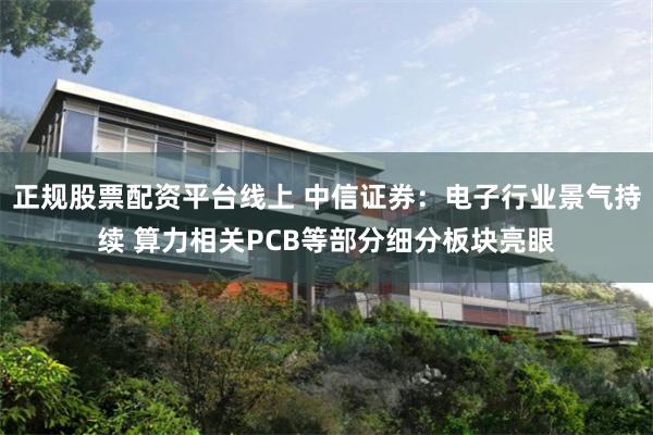 正规股票配资平台线上 中信证券:电子行业景气持续 算力相关PCB等部分细分板块亮眼