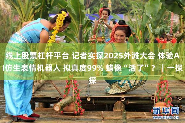 线上股票杠杆平台 记者实探2025外滩大会 体验AI仿生表情机器人 拟真度99% 蜡像“活了”？｜一探