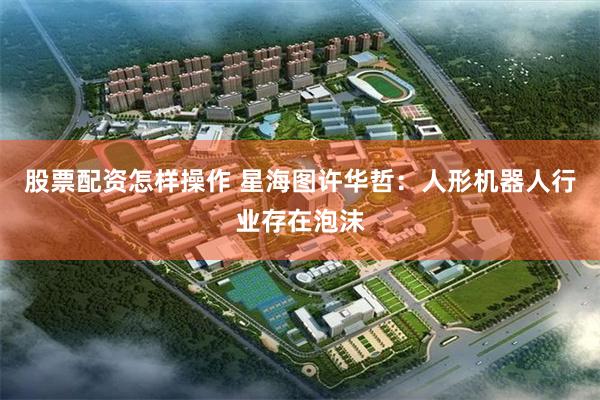 股票配资怎样操作 星海图许华哲：人形机器人行业存在泡沫