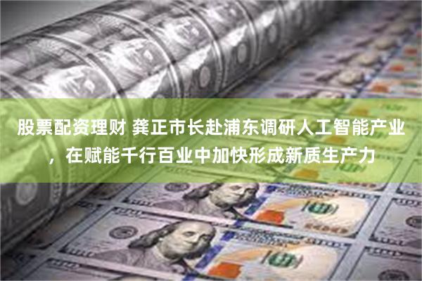 股票配资理财 龚正市长赴浦东调研人工智能产业，在赋能千行百业中加快形成新质生产力