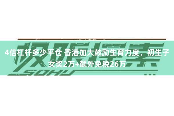 4倍杠杆多少平仓 香港加大鼓励生育力度，初生子女奖2万+额外免税26万