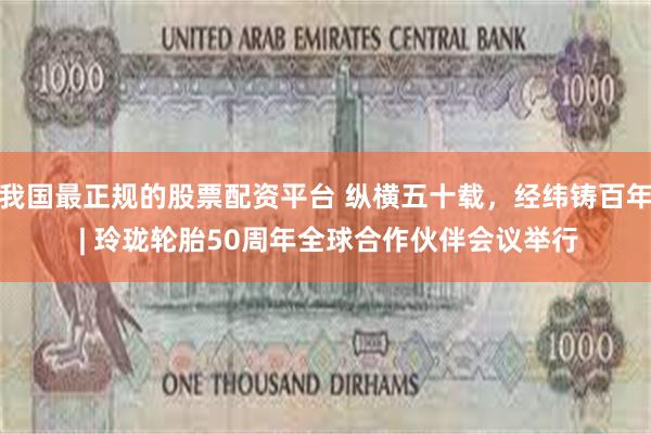 我国最正规的股票配资平台 纵横五十载，经纬铸百年 | 玲珑轮胎50周年全球合作伙伴会议举行